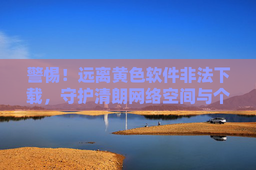 警惕!远离黄色软件非法下载,守护清朗网络空间与个人安全