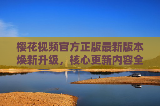 樱花视频官方正版最新版本焕新升级,核心更新内容全解析,樱花视频官方正版最新版本焕新升级 核心更新内容全解析
