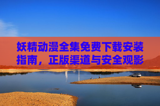 妖精动漫全集免费下载安装指南,正版渠道与安全观影技巧,妖精动漫全集免费下载安装指南,正版渠道与安全观影技巧