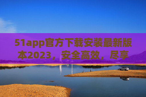 51app官方下载安装最新版本2023,安全高效,尽享便捷体验,51app官方下载2023最新版,安全高效,便捷体验