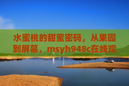 水蜜桃的甜蜜密码,从果园到屏幕,msyh948c在线观看里的自然与生活