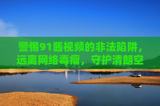 警惕91酱视频的非法陷阱，远离网络毒瘤，守护清朗空间，警惕91酱视频非法陷阱，守护清朗空间