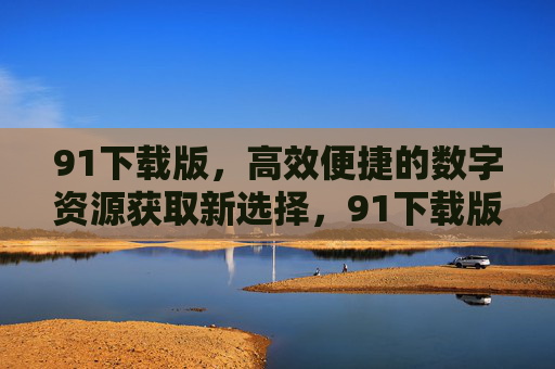 91下载版，高效便捷的数字资源获取新选择，91下载版，高效便捷的数字资源获取新选择