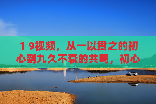 1 9视频,从一以贯之的初心到九久不衰的共鸣,初心一以贯之,共鸣久久不衰