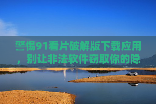 警惕91看片破解版下载应用，别让非法软件窃取你的隐私与安全，警惕91看片破解版下载应用，别让非法软件窃取你的隐私与安全