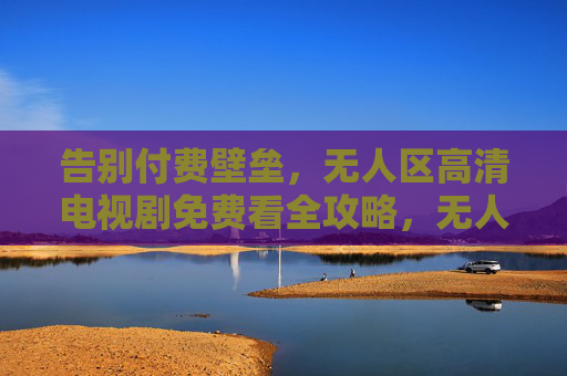 告别付费壁垒，无人区高清电视剧免费看全攻略，无人区高清电视剧免费看全攻略
