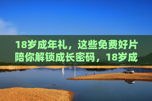 18岁成年礼,这些免费好片陪你解锁成长密码,18岁成年礼,免费好片解锁成长密码