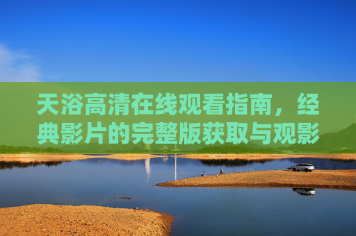天浴高清在线观看指南,经典影片的完整版获取与观影体验,天浴高清在线观看指南,经典影片完整版获取与观影体验