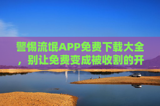 警惕流氓APP免费下载大全，别让免费变成被收割的开始，警惕流氓APP免费下载，别让免费变收割
