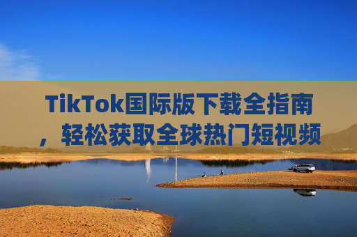 TikTok国际版下载全指南,轻松获取全球热门短视频App,TikTok国际版下载全指南,轻松获取全球热门短视频App
