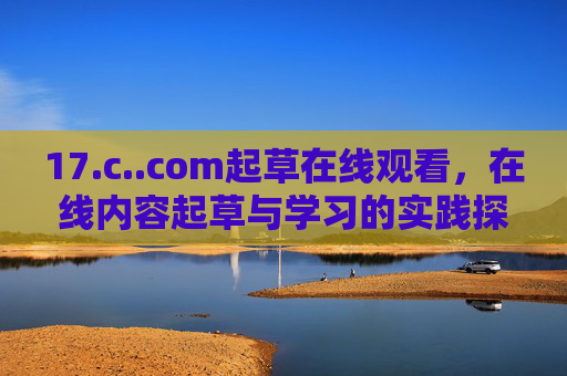 17.c..com起草在线观看,在线内容起草与学习的实践探索,起草与学习的实践探索