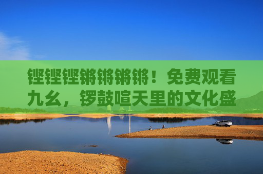 铿铿铿锵锵锵锵！免费观看九幺，锣鼓喧天里的文化盛宴邀你共赏，铿铿铿锵锵锵锵！免费观看九幺，锣鼓喧天文化盛宴邀你共赏
