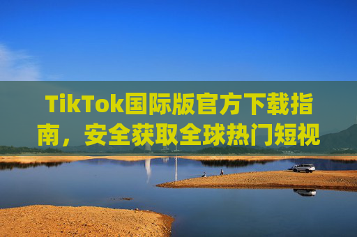 TikTok国际版官方下载指南，安全获取全球热门短视频App，TikTok国际版官方下载指南，安全获取全球热门短视频App