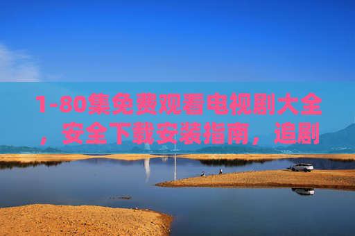 1-80集免费观看电视剧大全，安全下载安装指南，追剧无烦恼，1-80集免费追剧大全，安全下载指南，追剧无忧
