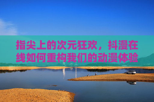 指尖上的次元狂欢，抖漫在线如何重构我们的动漫体验？抖漫在线，指尖重构的动漫体验狂欢