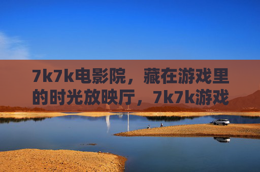 7k7k电影院,藏在游戏里的时光放映厅,7k7k游戏时光放映厅