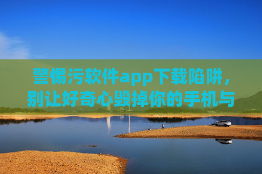 警惕污软件app下载陷阱,别让好奇心毁掉你的手机与隐私,警惕污软件下载陷阱,别让好奇心毁掉手机与隐私
