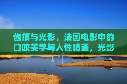 齿痕与光影，法国电影中的口咬美学与人性暗涌，光影齿痕，法国电影中的口咬美学与人性暗涌