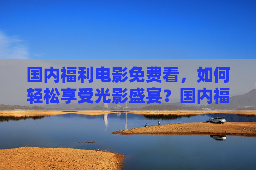 国内福利电影免费看,如何轻松享受光影盛宴?国内福利电影免费看,轻松享受光影盛宴