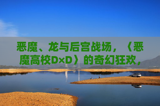 恶魔、龙与后宫战场,〈恶魔高校D×D〉的奇幻狂欢,恶魔、龙与后宫,D×D奇幻狂欢