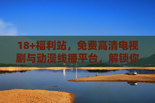 18+福利站,免费高清电视剧与动漫线播平台,解锁你的专属观影库,免费高清剧漫线播站,18+福利解锁专属观影库