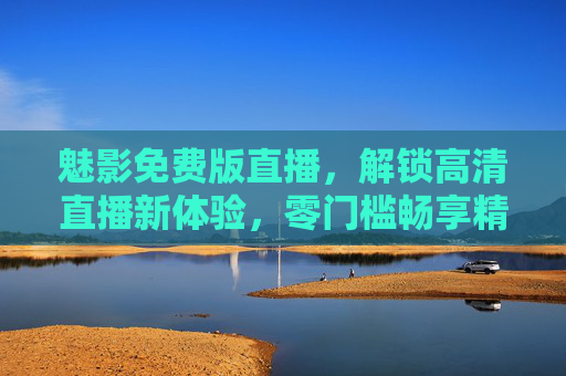魅影免费版直播,解锁高清直播新体验,零门槛畅享精彩内容,魅影免费版直播,零门槛畅享高清精彩新体验