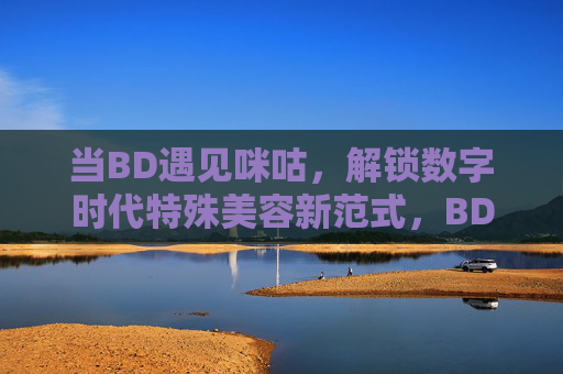 当BD遇见咪咕,解锁数字时代特殊美容新范式,BD×咪咕,解锁数字时代特殊美容新范式