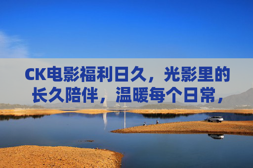 CK电影福利日久，光影里的长久陪伴，温暖每个日常，CK电影福利，光影长伴，日常温暖