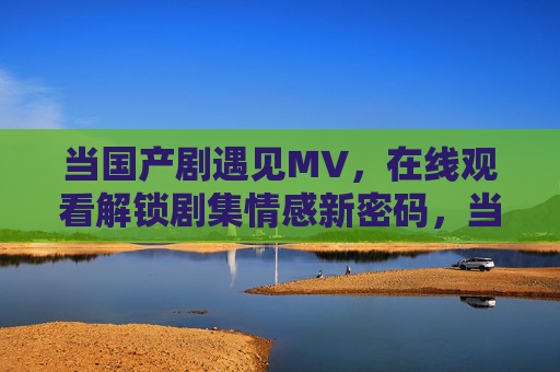 当国产剧遇见MV，在线观看解锁剧集情感新密码，当国产剧遇见MV，在线观看解锁情感新密码