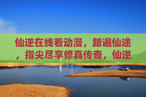 仙逆在线看动漫,踏遍仙途,指尖尽享修真传奇,仙逆在线,指尖踏遍修真传奇
