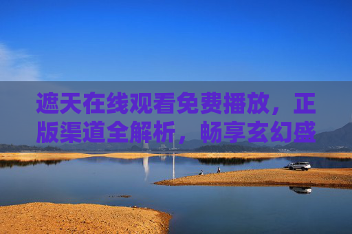 遮天在线观看免费播放，正版渠道全解析，畅享玄幻盛宴无门槛，遮天免费观看正版渠道全解析，畅享无门槛玄幻盛宴