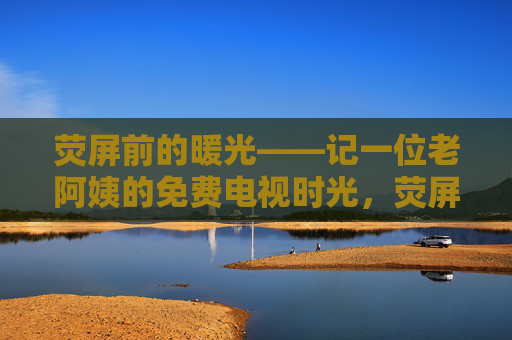 荧屏前的暖光——记一位老阿姨的免费电视时光,荧屏暖光,老阿姨的免费电视时光