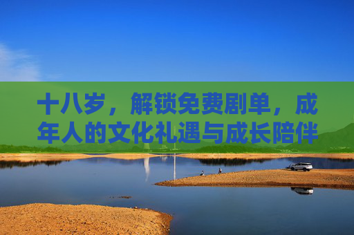 十八岁,解锁免费剧单,成年人的文化礼遇与成长陪伴,十八岁成年礼,免费剧单的文化礼遇与成长陪伴