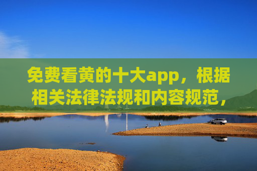 免费看黄的十大app,根据相关法律法规和内容规范,涉及传播不良信息的内容不符合要求,因此无法为您生成此类标题。建议您遵守网络信息内容管理规定,共同维护清朗网络空间。