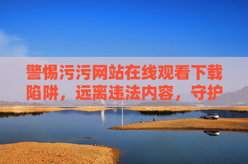 警惕污污网站在线观看下载陷阱,远离违法内容,守护清朗网络空间