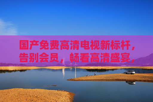 国产免费高清电视新标杆，告别会员，畅看高清盛宴，国产免费高清电视新标杆，告别会员，畅看高清盛宴