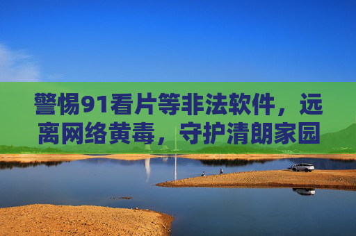 警惕91看片等非法软件,远离网络黄毒,守护清朗家园,警惕非法软件 远离网络黄毒 守护清朗家园