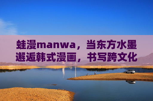 蛙漫manwa,当东方水墨邂逅韩式漫画,书写跨文化叙事新篇,蛙漫manwa,东方水墨邂逅韩式漫画,书写跨文化叙事新篇