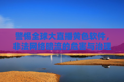 警惕全球大直播黄色软件,非法网络暗流的危害与治理,警惕全球直播黄色软件与非法网络暗流的危害治理