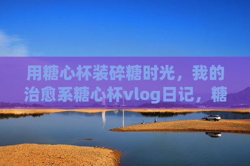 用糖心杯装碎糖时光,我的治愈系糖心杯vlog日记,糖心杯里的碎糖时光,我的治愈系vlog日记