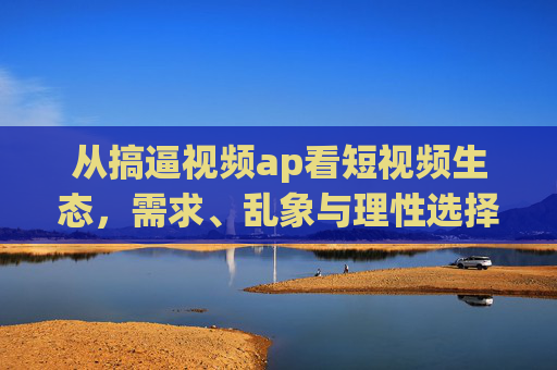 从搞逼视频ap看短视频生态,需求、乱象与理性选择,短视频生态,需求、乱象与理性选择