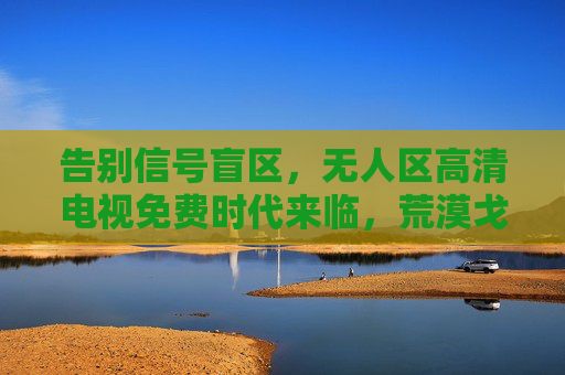 告别信号盲区,无人区高清电视免费时代来临,荒漠戈壁也能追剧,告别信号盲区,无人区高清电视免费时代来临,荒漠戈壁也能追剧