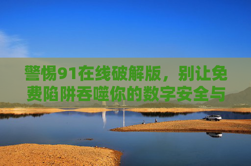 警惕91在线破解版，别让免费陷阱吞噬你的数字安全与权益