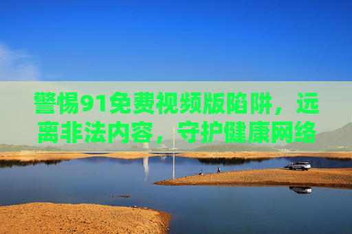 警惕91免费视频版陷阱，远离非法内容，守护健康网络空间，警惕91免费视频版陷阱，远离非法内容，守护健康网络空间