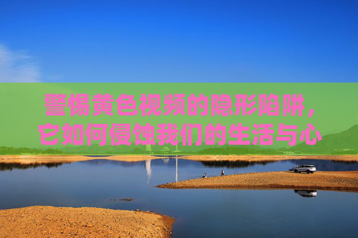 警惕黄色视频的隐形陷阱,它如何侵蚀我们的生活与心灵?警惕黄色视频的隐形陷阱,侵蚀生活与心灵的现实危机