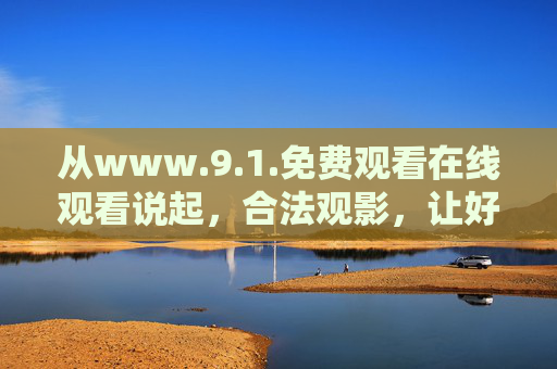 从www.9.1.免费观看在线观看说起，合法观影，让好触手可及，合法观影，好内容触手可及