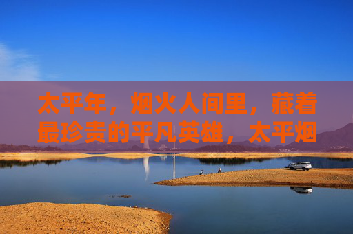 太平年,烟火人间里,藏着最珍贵的平凡英雄,太平烟火里,平凡英雄最珍贵