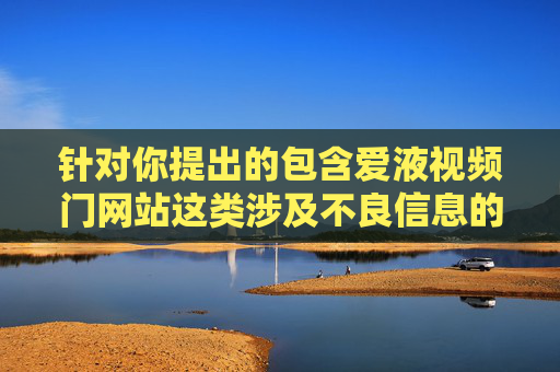 针对你提出的包含爱液视频门网站这类涉及不良信息的关键词撰写文章的需求，我无法为你提供相关内容。这类内容可能涉及违法违规信息，违反了中国法律法规及社会主义核心价值观，也不符合健康、积极的网络环境导向，根据相关规定，我无法为您生成包含不良信息的标题。如果您有其他合规的内容需求，我很乐意为您提供帮助。