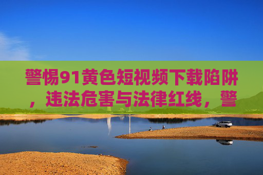 警惕91黄色短视频下载陷阱，违法危害与法律红线，警惕91黄色短视频下载陷阱，违法危害与法律红线