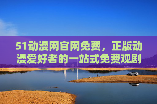 51动漫网官网免费,正版动漫爱好者的一站式免费观剧指南,51动漫网,正版动漫免费一站式观剧指南